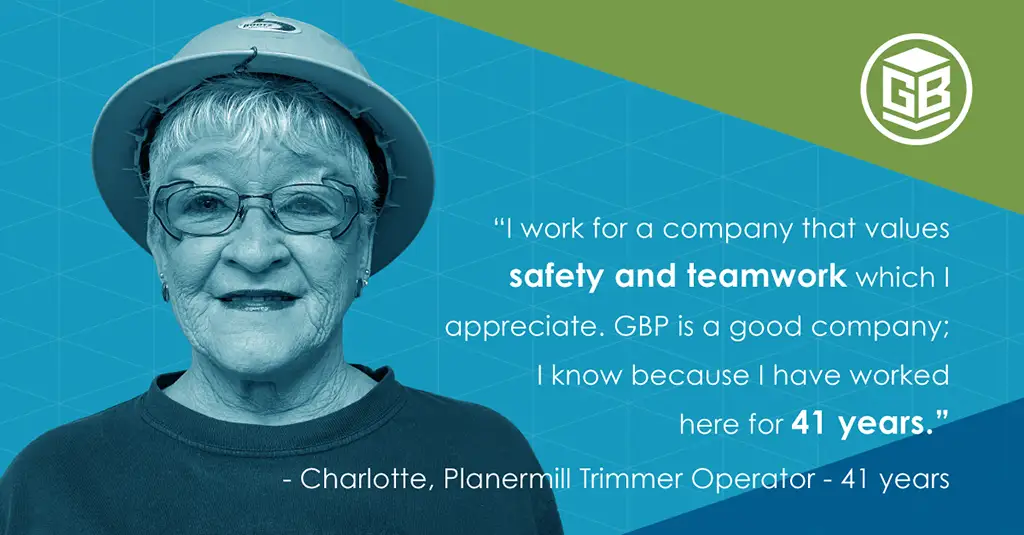 I work for a company that values safety and teamwork which I appreciate. GBP is a good company; I know because I have worked here for 41 years. Charlotte, Planermill Trummer Operator for 41 years